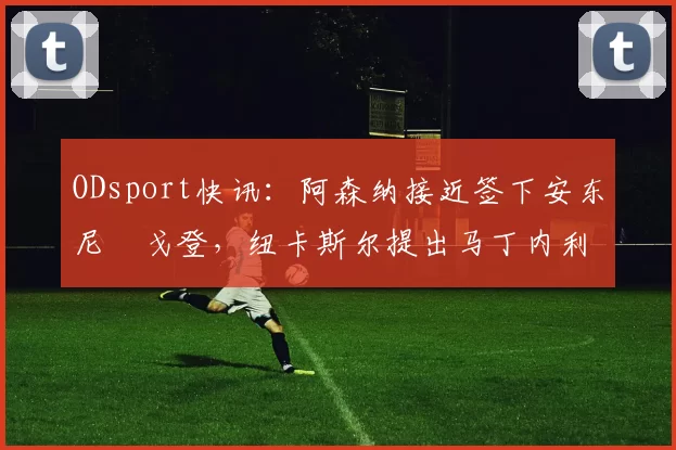 ODsport快讯:阿森纳接近签下安东尼・戈登,纽卡斯尔提出马丁内利交换条件_交易_球员_谈判