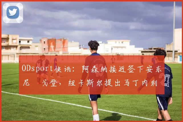 ODsport快讯：阿森纳接近签下安东尼・戈登，纽卡斯尔提出马丁内利交换条件_交易_球员_谈判