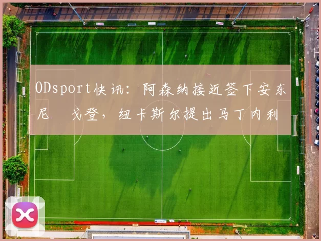 ODsport快讯:阿森纳接近签下安东尼・戈登,纽卡斯尔提出马丁内利交换条件_交易_球员_谈判