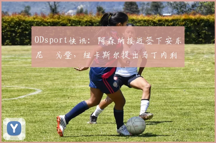 ODsport快讯：阿森纳接近签下安东尼・戈登，纽卡斯尔提出马丁内利交换条件_交易_球员_谈判