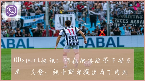 ODsport快讯：阿森纳接近签下安东尼・戈登，纽卡斯尔提出马丁内利交换条件_交易_球员_谈判