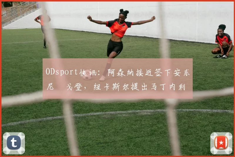 ODsport快讯：阿森纳接近签下安东尼・戈登，纽卡斯尔提出马丁内利交换条件_交易_球员_谈判