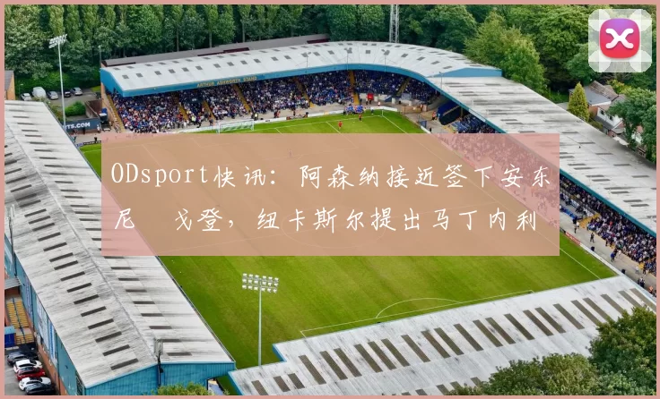 ODsport快讯:阿森纳接近签下安东尼・戈登,纽卡斯尔提出马丁内利交换条件_交易_球员_谈判