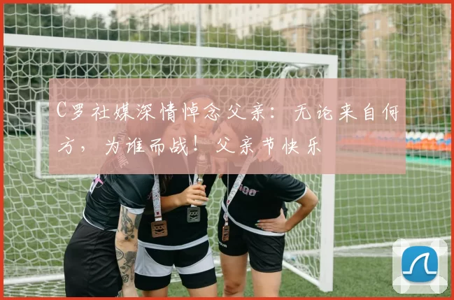 C罗社媒深情悼念父亲：无论来自何方，为谁而战！父亲节快乐️