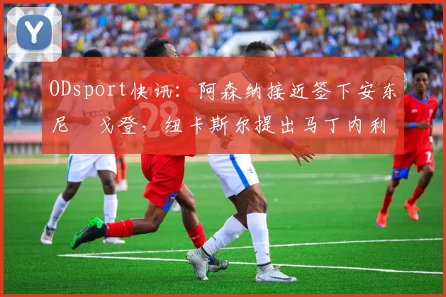 ODsport快讯：阿森纳接近签下安东尼・戈登，纽卡斯尔提出马丁内利交换条件_交易_球员_谈判