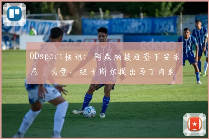 ODsport快讯：阿森纳接近签下安东尼・戈登，纽卡斯尔提出马丁内利交换条件_交易_球员_谈判