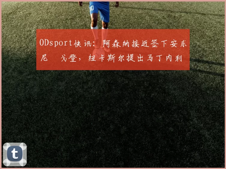 ODsport快讯：阿森纳接近签下安东尼・戈登，纽卡斯尔提出马丁内利交换条件_交易_球员_谈判