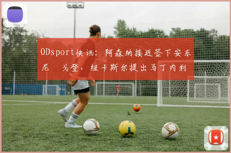 ODsport快讯：阿森纳接近签下安东尼・戈登，纽卡斯尔提出马丁内利交换条件_交易_球员_谈判