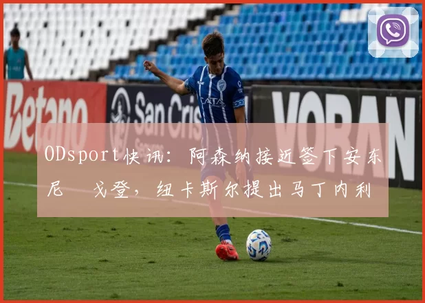 ODsport快讯：阿森纳接近签下安东尼・戈登，纽卡斯尔提出马丁内利交换条件_交易_球员_谈判