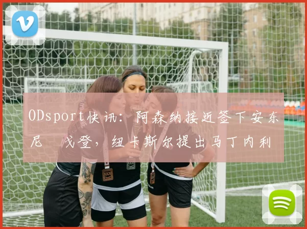 ODsport快讯:阿森纳接近签下安东尼・戈登,纽卡斯尔提出马丁内利交换条件_交易_球员_谈判