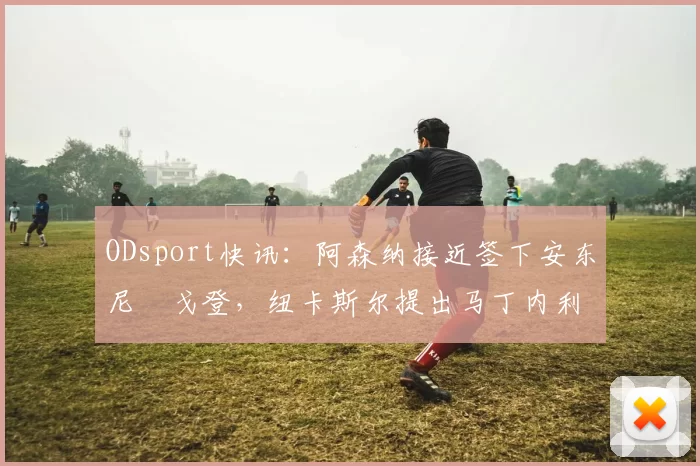 ODsport快讯：阿森纳接近签下安东尼・戈登，纽卡斯尔提出马丁内利交换条件_交易_球员_谈判