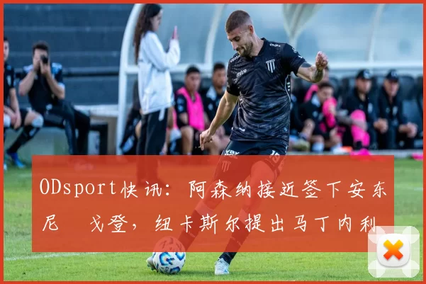 ODsport快讯：阿森纳接近签下安东尼・戈登，纽卡斯尔提出马丁内利交换条件_交易_球员_谈判