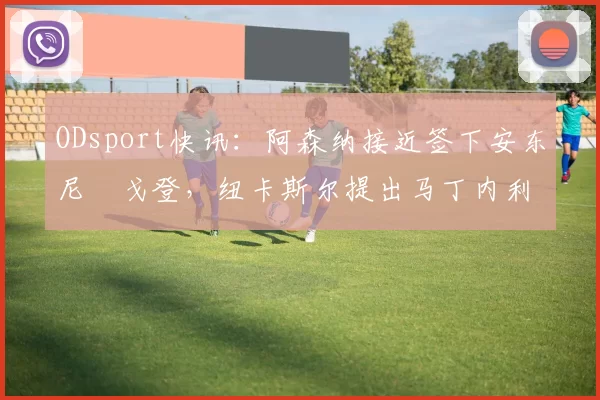 ODsport快讯:阿森纳接近签下安东尼・戈登,纽卡斯尔提出马丁内利交换条件_交易_球员_谈判