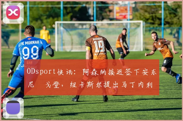 ODsport快讯：阿森纳接近签下安东尼・戈登，纽卡斯尔提出马丁内利交换条件_交易_球员_谈判