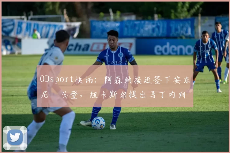 ODsport快讯：阿森纳接近签下安东尼・戈登，纽卡斯尔提出马丁内利交换条件_交易_球员_谈判