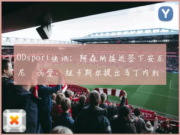 ODsport快讯:阿森纳接近签下安东尼・戈登,纽卡斯尔提出马丁内利交换条件_交易_球员_谈判