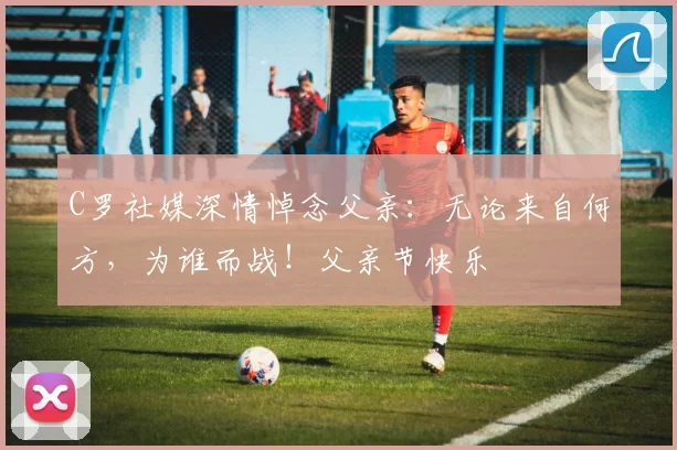 C罗社媒深情悼念父亲：无论来自何方，为谁而战！父亲节快乐️