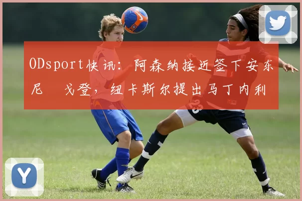 ODsport快讯:阿森纳接近签下安东尼・戈登,纽卡斯尔提出马丁内利交换条件_交易_球员_谈判