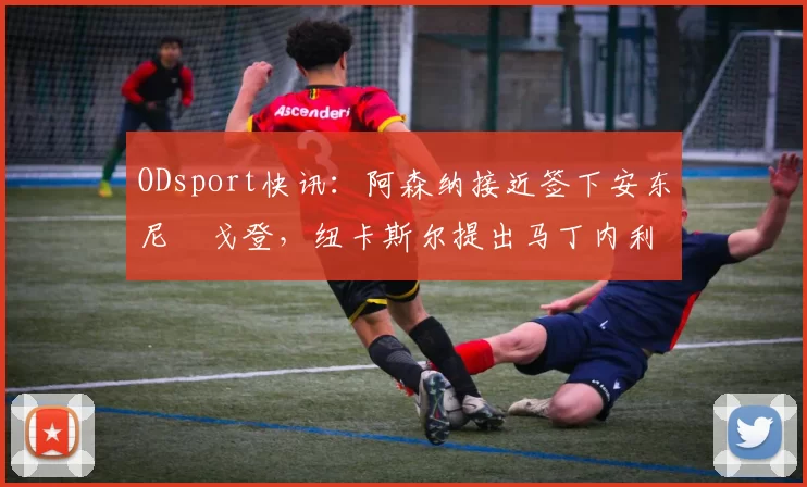 ODsport快讯:阿森纳接近签下安东尼・戈登,纽卡斯尔提出马丁内利交换条件_交易_球员_谈判