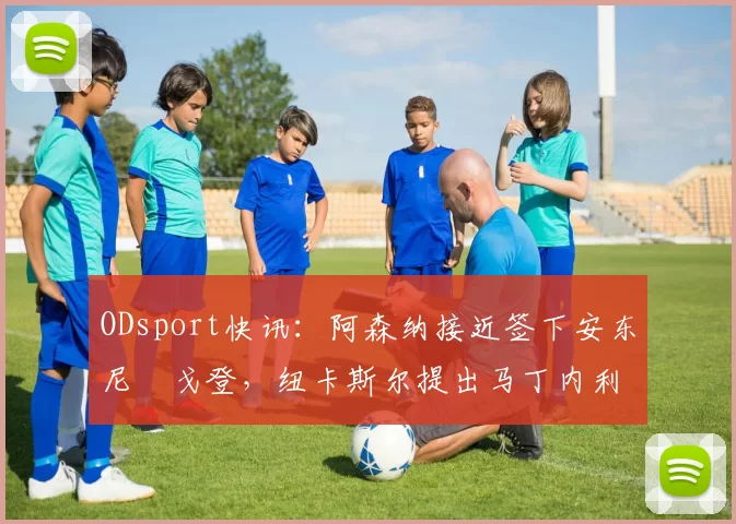 ODsport快讯:阿森纳接近签下安东尼・戈登,纽卡斯尔提出马丁内利交换条件_交易_球员_谈判