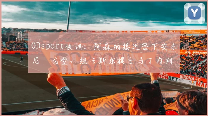 ODsport快讯:阿森纳接近签下安东尼・戈登,纽卡斯尔提出马丁内利交换条件_交易_球员_谈判