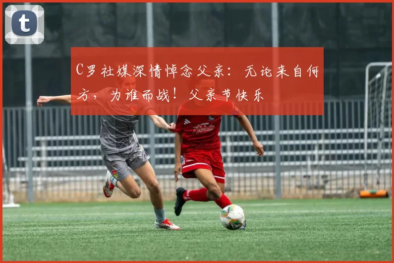 C罗社媒深情悼念父亲:无论来自何方,为谁而战!父亲节快乐️