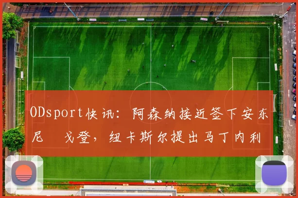 ODsport快讯：阿森纳接近签下安东尼・戈登，纽卡斯尔提出马丁内利交换条件_交易_球员_谈判