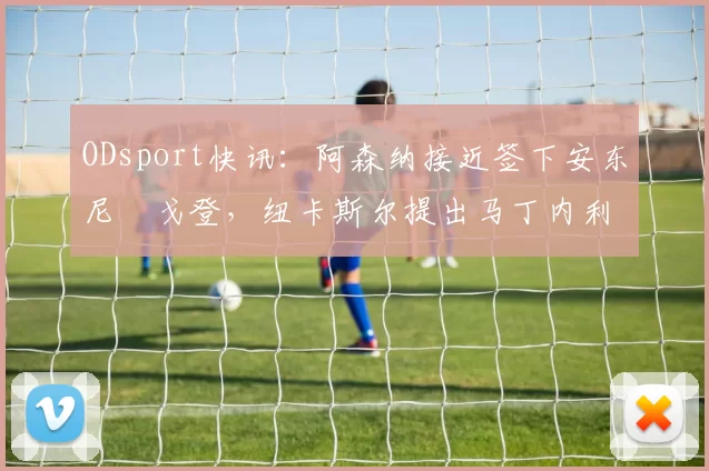 ODsport快讯:阿森纳接近签下安东尼・戈登,纽卡斯尔提出马丁内利交换条件_交易_球员_谈判