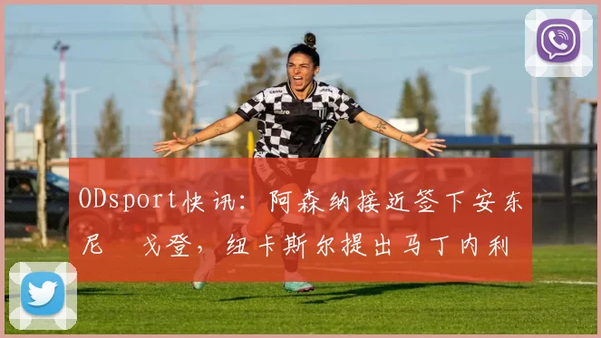 ODsport快讯:阿森纳接近签下安东尼・戈登,纽卡斯尔提出马丁内利交换条件_交易_球员_谈判