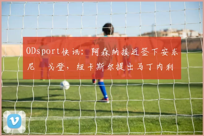 ODsport快讯:阿森纳接近签下安东尼・戈登,纽卡斯尔提出马丁内利交换条件_交易_球员_谈判