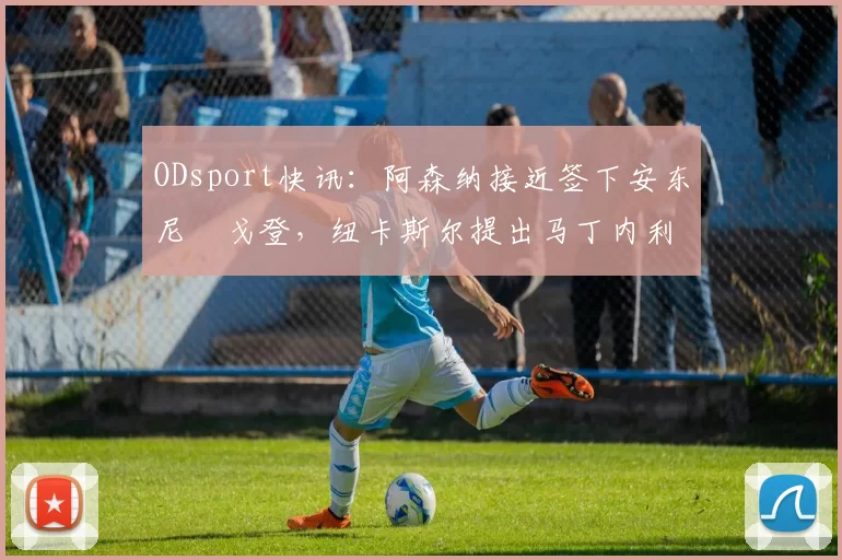 ODsport快讯：阿森纳接近签下安东尼・戈登，纽卡斯尔提出马丁内利交换条件_交易_球员_谈判