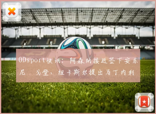 ODsport快讯:阿森纳接近签下安东尼・戈登,纽卡斯尔提出马丁内利交换条件_交易_球员_谈判