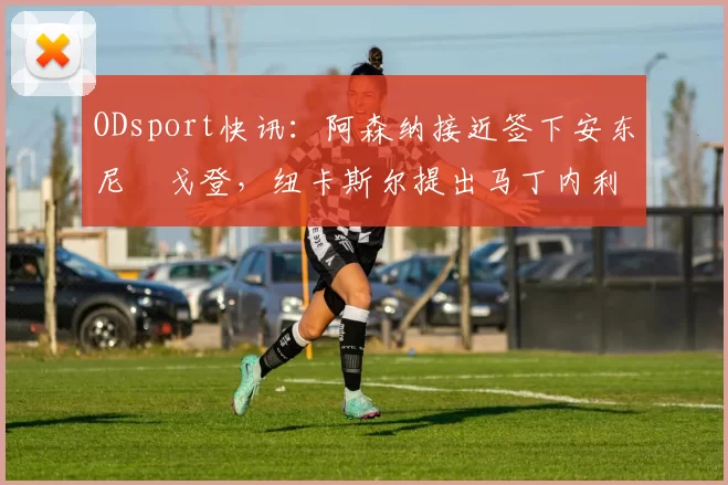 ODsport快讯：阿森纳接近签下安东尼・戈登，纽卡斯尔提出马丁内利交换条件_交易_球员_谈判