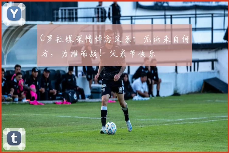 C罗社媒深情悼念父亲：无论来自何方，为谁而战！父亲节快乐️