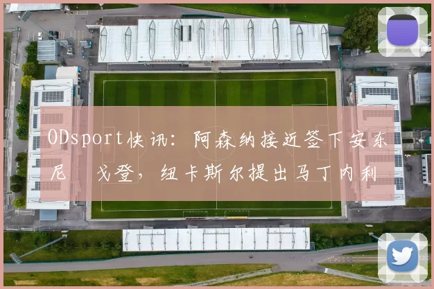 ODsport快讯：阿森纳接近签下安东尼・戈登，纽卡斯尔提出马丁内利交换条件_交易_球员_谈判