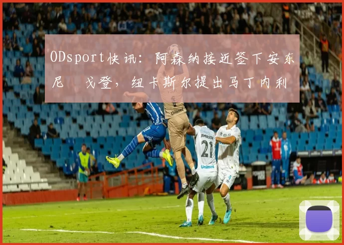 ODsport快讯：阿森纳接近签下安东尼・戈登，纽卡斯尔提出马丁内利交换条件_交易_球员_谈判