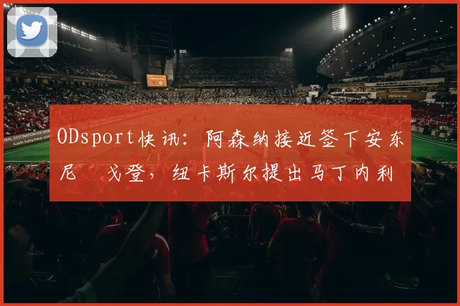 ODsport快讯：阿森纳接近签下安东尼・戈登，纽卡斯尔提出马丁内利交换条件_交易_球员_谈判
