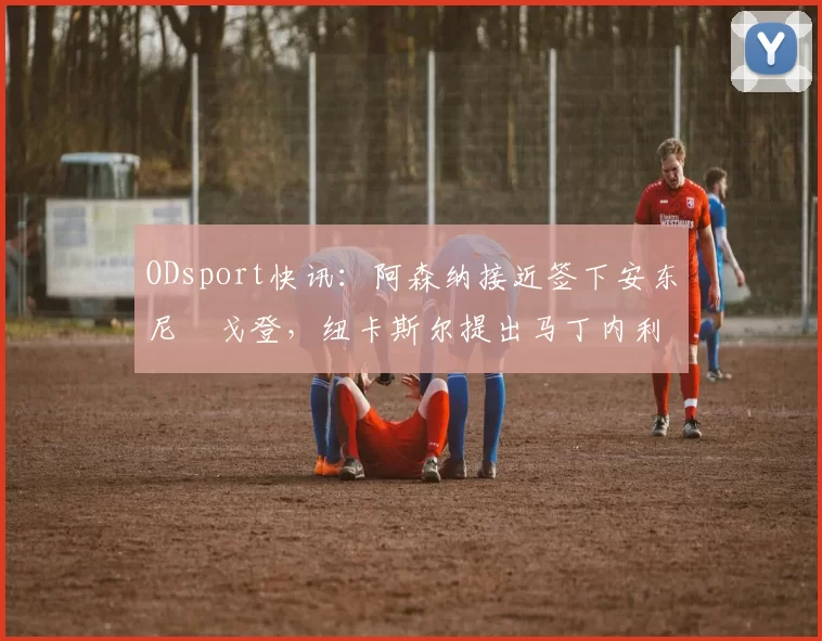 ODsport快讯：阿森纳接近签下安东尼・戈登，纽卡斯尔提出马丁内利交换条件_交易_球员_谈判