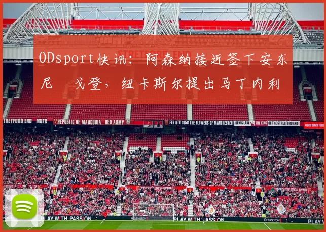ODsport快讯：阿森纳接近签下安东尼・戈登，纽卡斯尔提出马丁内利交换条件_交易_球员_谈判