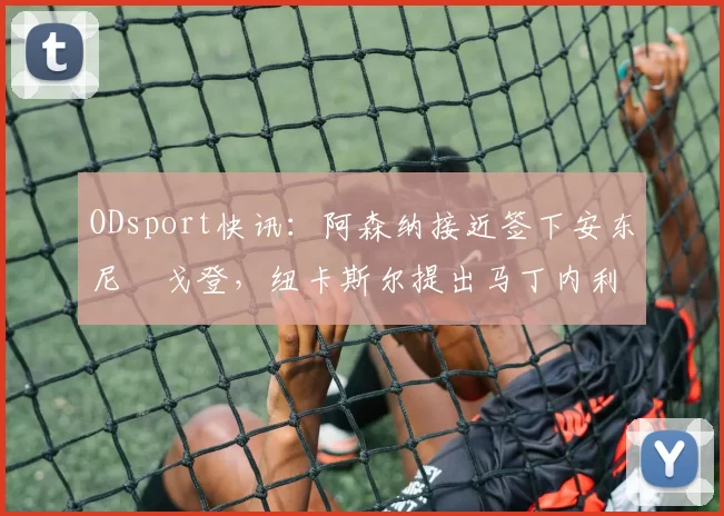 ODsport快讯：阿森纳接近签下安东尼・戈登，纽卡斯尔提出马丁内利交换条件_交易_球员_谈判