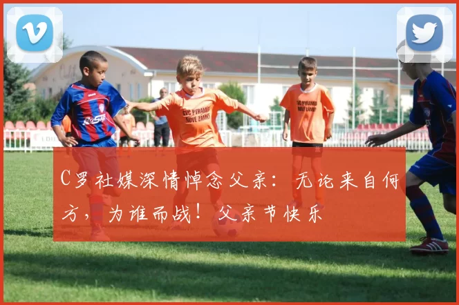 C罗社媒深情悼念父亲：无论来自何方，为谁而战！父亲节快乐️