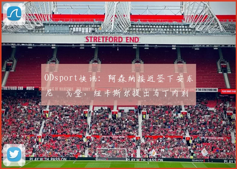 ODsport快讯:阿森纳接近签下安东尼・戈登,纽卡斯尔提出马丁内利交换条件_交易_球员_谈判