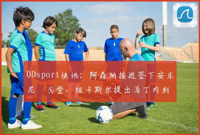 ODsport快讯：阿森纳接近签下安东尼・戈登，纽卡斯尔提出马丁内利交换条件_交易_球员_谈判