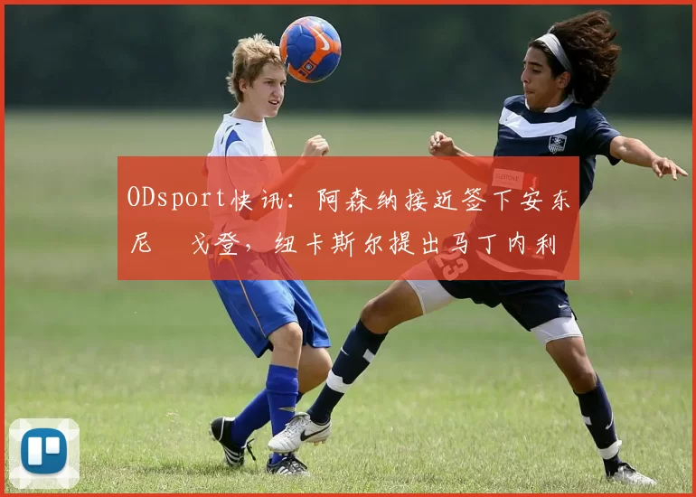 ODsport快讯：阿森纳接近签下安东尼・戈登，纽卡斯尔提出马丁内利交换条件_交易_球员_谈判