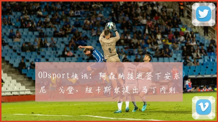 ODsport快讯：阿森纳接近签下安东尼・戈登，纽卡斯尔提出马丁内利交换条件_交易_球员_谈判