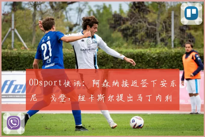 ODsport快讯:阿森纳接近签下安东尼・戈登,纽卡斯尔提出马丁内利交换条件_交易_球员_谈判