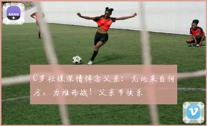 C罗社媒深情悼念父亲：无论来自何方，为谁而战！父亲节快乐️