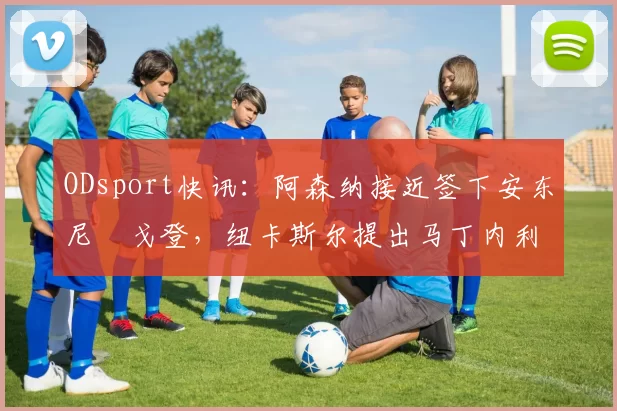 ODsport快讯：阿森纳接近签下安东尼・戈登，纽卡斯尔提出马丁内利交换条件_交易_球员_谈判