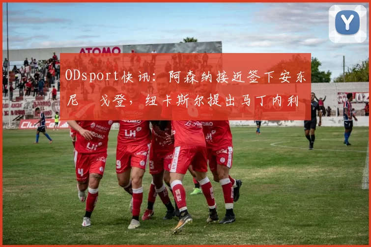 ODsport快讯:阿森纳接近签下安东尼・戈登,纽卡斯尔提出马丁内利交换条件_交易_球员_谈判