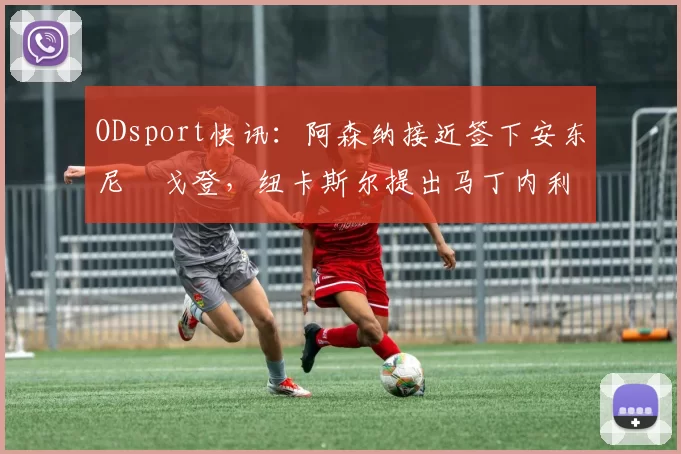 ODsport快讯：阿森纳接近签下安东尼・戈登，纽卡斯尔提出马丁内利交换条件_交易_球员_谈判